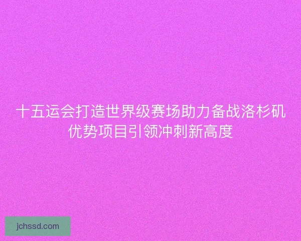 十五运会打造世界级赛场助力备战洛杉矶优势项目引领冲刺新高度