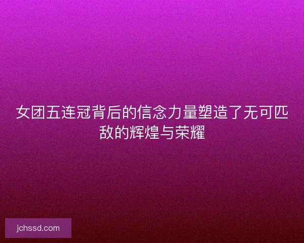 女团五连冠背后的信念力量塑造了无可匹敌的辉煌与荣耀