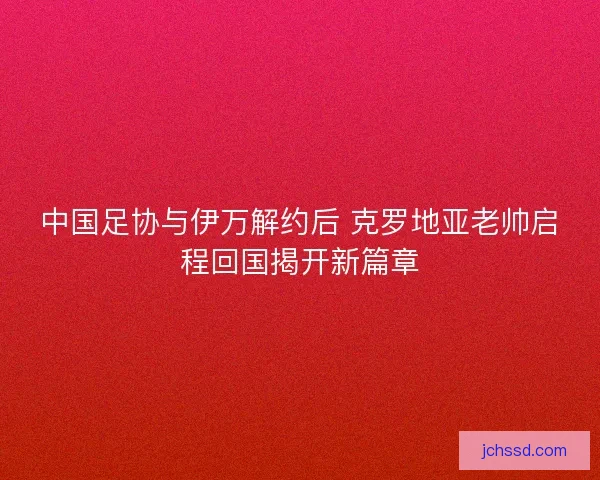 中国足协与伊万解约后 克罗地亚老帅启程回国揭开新篇章